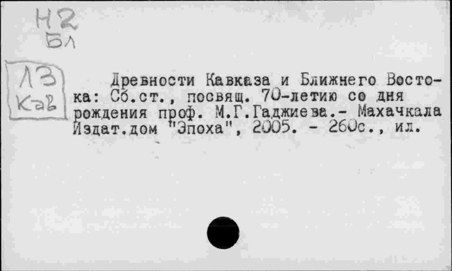 ﻿Н2
Вл
1 А7?)
1
Древности Кавказа и Ближнего Востока: Со.ст., посвящ. 70-летию со дня рождения проф. М.Г.Гаджиева.- Махачкала Йздат.дом "Эпоха", 2005. - 260с., ил.